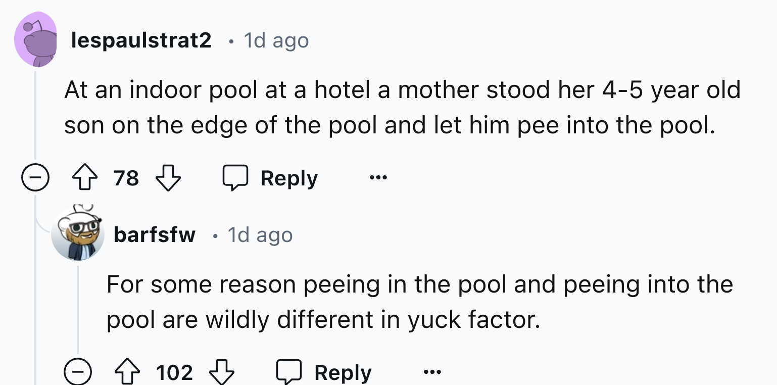 screenshot - . lespaulstrat2 1d ago At an indoor pool at a hotel a mother stood her 45 year old son on the edge of the pool and let him pee into the pool. 78 barfsfw 1d ago For some reason peeing in the pool and peeing into the pool are wildly different i